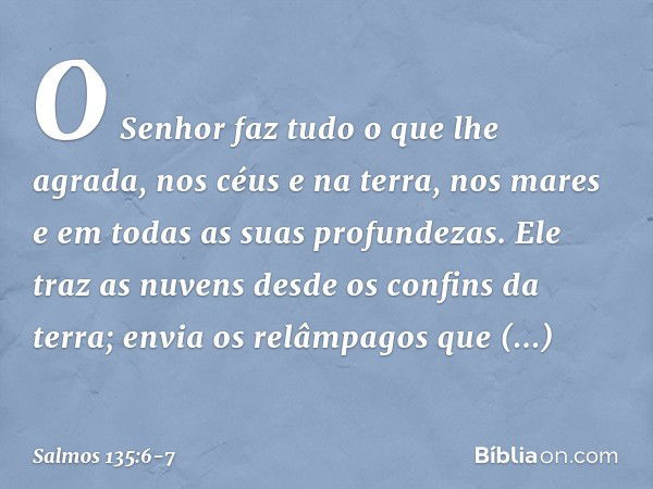 O Senhor faz tudo o que lhe agrada,
nos céus e na terra,
nos mares e em todas as suas profundezas. Ele traz as nuvens desde os confins da terra;
envia os relâmp