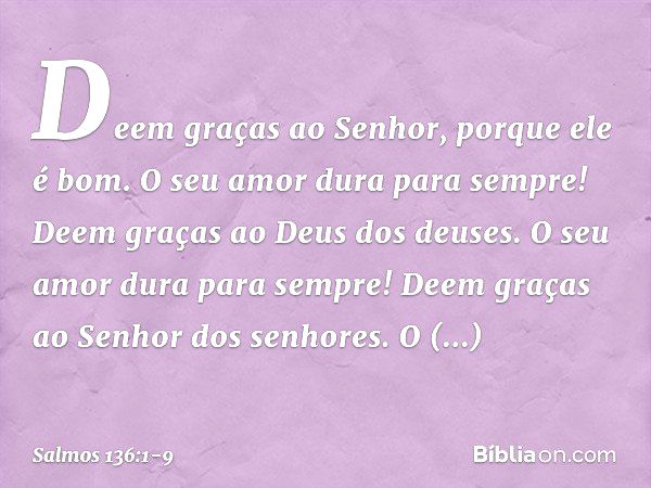 Deem graças ao Senhor, porque ele é bom.
O seu amor dura para sempre! Deem graças ao Deus dos deuses.
O seu amor dura para sempre! Deem graças ao Senhor dos sen