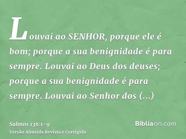 Louvai ao SENHOR, porque ele é bom; porque a sua benignidade é para sempre.Louvai ao Deus dos deuses; porque a sua benignidade é para sempre.Louvai ao Senhor do