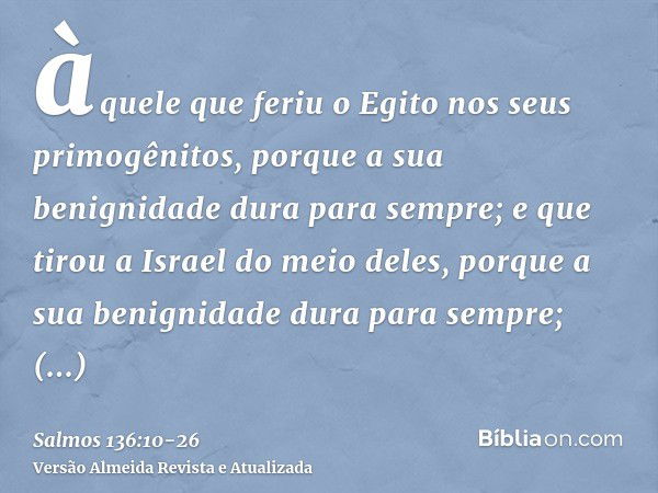 àquele que feriu o Egito nos seus primogênitos, porque a sua benignidade dura para sempre;e que tirou a Israel do meio deles, porque a sua benignidade dura para