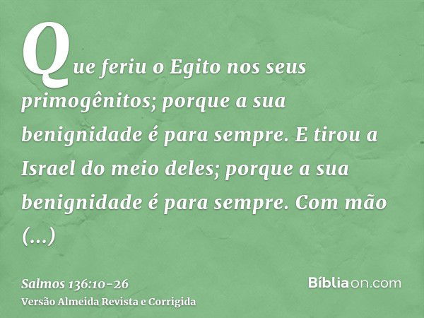 Que feriu o Egito nos seus primogênitos; porque a sua benignidade é para sempre.E tirou a Israel do meio deles; porque a sua benignidade é para sempre.Com mão f