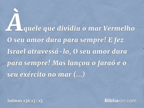 Àquele que dividiu o mar Vermelho
O seu amor dura para sempre! E fez Israel atravessá-lo,
O seu amor dura para sempre! Mas lançou o faraó e o seu exército
no ma