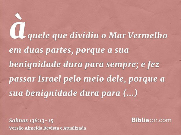 àquele que dividiu o Mar Vermelho em duas partes, porque a sua benignidade dura para sempre;e fez passar Israel pelo meio dele, porque a sua benignidade dura pa