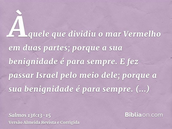 Àquele que dividiu o mar Vermelho em duas partes; porque a sua benignidade é para sempre.E fez passar Israel pelo meio dele; porque a sua benignidade é para sem