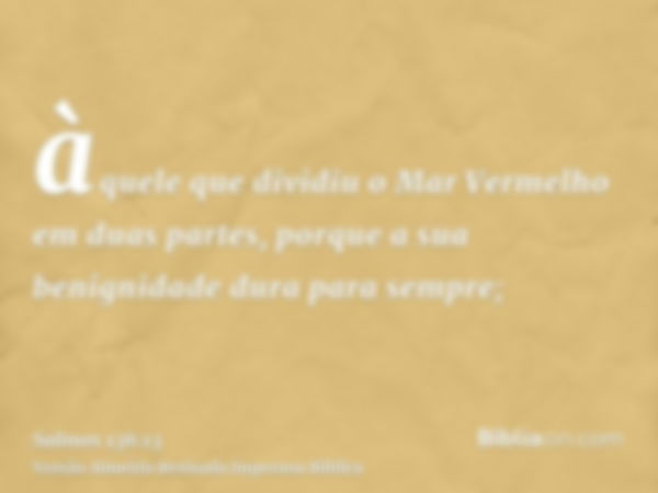 àquele que dividiu o Mar Vermelho em duas partes, porque a sua benignidade dura para sempre;