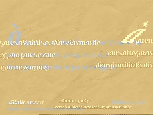 àquele que dividiu o Mar Vermelho em duas partes, porque a sua benignidade dura para sempre;
