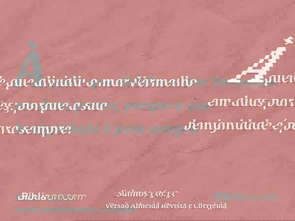 Àquele que dividiu o mar Vermelho em duas partes; porque a sua benignidade é para sempre.