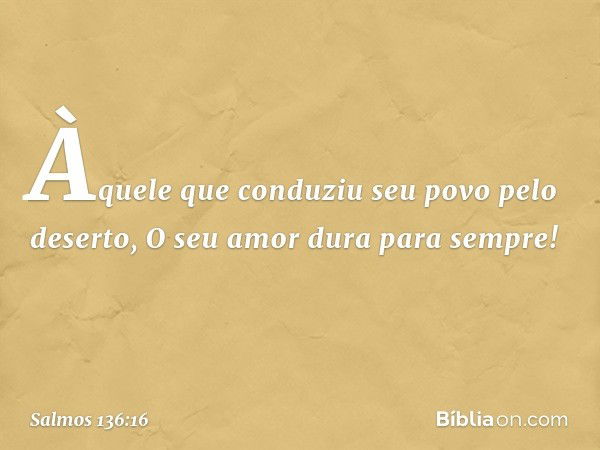 Àquele que conduziu seu povo pelo deserto,
O seu amor dura para sempre! -- Salmo 136:16