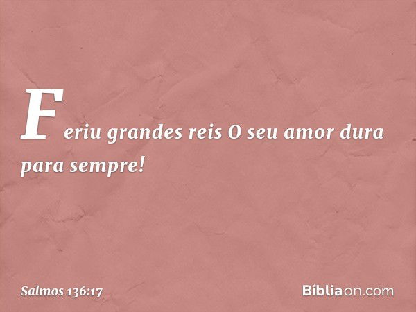 Feriu grandes reis
O seu amor dura para sempre! -- Salmo 136:17