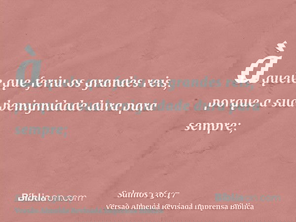 àquele que feriu os grandes reis, porque a sua benignidade dura para sempre;
