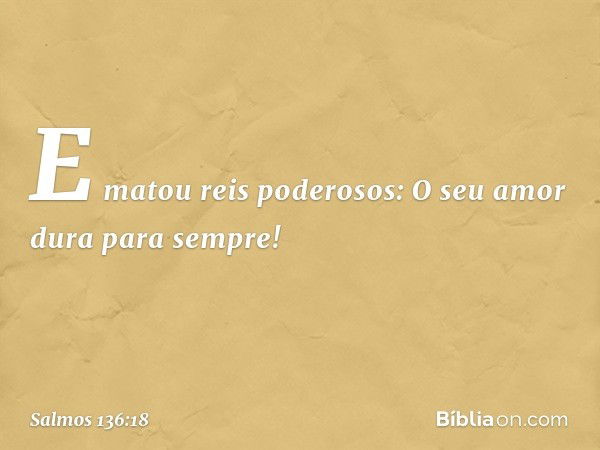 E matou reis poderosos:
O seu amor dura para sempre! -- Salmo 136:18