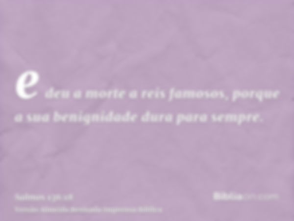 e deu a morte a reis famosos, porque a sua benignidade dura para sempre.