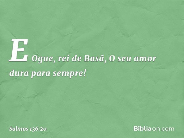 E Ogue, rei de Basã,
O seu amor dura para sempre! -- Salmo 136:20