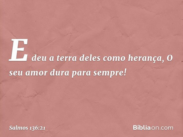 E deu a terra deles como herança,
O seu amor dura para sempre! -- Salmo 136:21