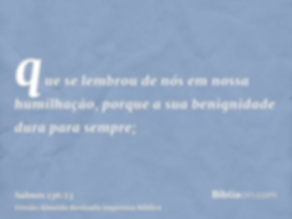 que se lembrou de nós em nossa humilhação, porque a sua benignidade dura para sempre;