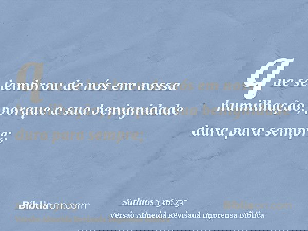 que se lembrou de nós em nossa humilhação, porque a sua benignidade dura para sempre;