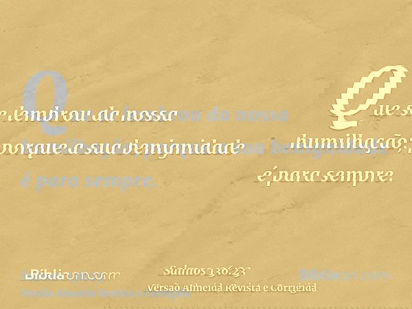 Que se lembrou da nossa humilhação; porque a sua benignidade é para sempre.