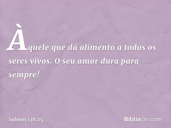 Àquele que dá alimento
a todos os seres vivos.
O seu amor dura para sempre! -- Salmo 136:25