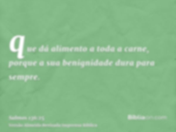 que dá alimento a toda a carne, porque a sua benignidade dura para sempre.