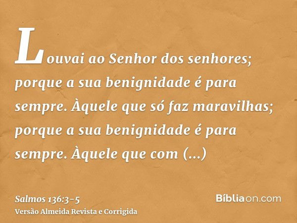 Louvai ao Senhor dos senhores; porque a sua benignidade é para sempre.Àquele que só faz maravilhas; porque a sua benignidade é para sempre.Àquele que com entend