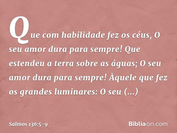 Que com habilidade fez os céus,
O seu amor dura para sempre! Que estendeu a terra sobre as águas;
O seu amor dura para sempre! Àquele que fez os grandes luminar