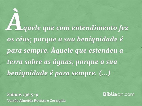 Àquele que com entendimento fez os céus; porque a sua benignidade é para sempre.Àquele que estendeu a terra sobre as águas; porque a sua benignidade é para semp