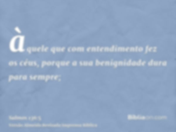 àquele que com entendimento fez os céus, porque a sua benignidade dura para sempre;