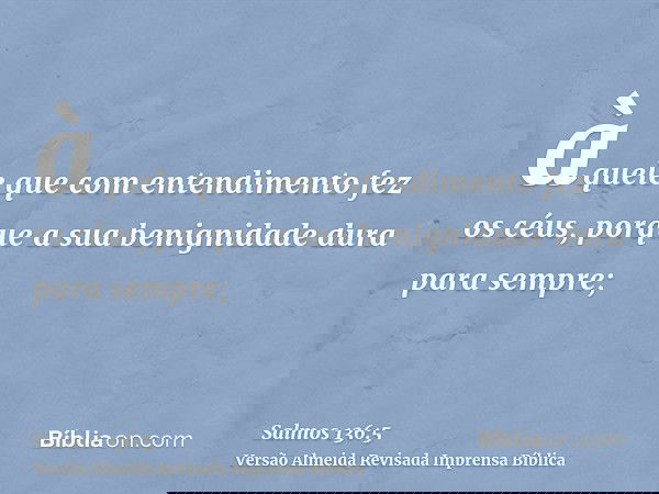 àquele que com entendimento fez os céus, porque a sua benignidade dura para sempre;
