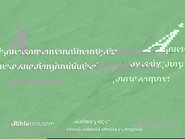 Àquele que com entendimento fez os céus; porque a sua benignidade é para sempre.