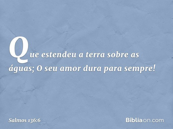 Que estendeu a terra sobre as águas;
O seu amor dura para sempre! -- Salmo 136:6