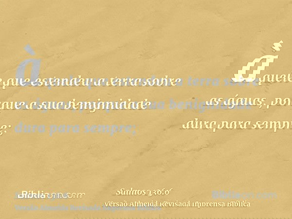 àquele que estendeu a terra sobre as águas, porque a sua benignidade dura para sempre;