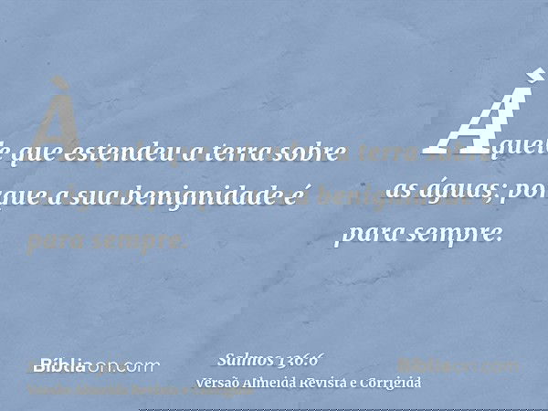 Àquele que estendeu a terra sobre as águas; porque a sua benignidade é para sempre.