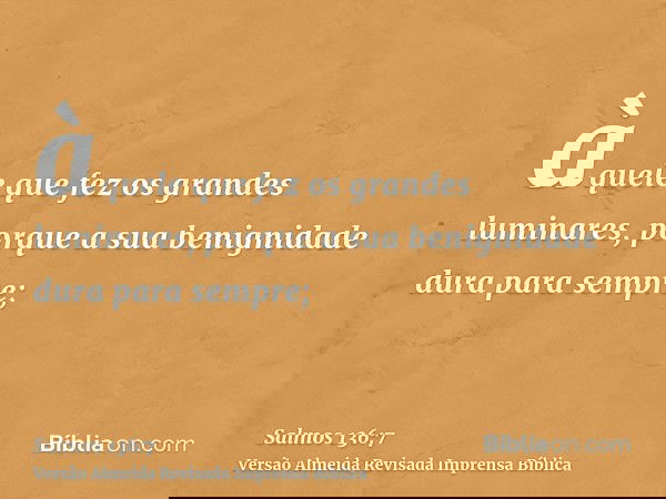 àquele que fez os grandes luminares, porque a sua benignidade dura para sempre;