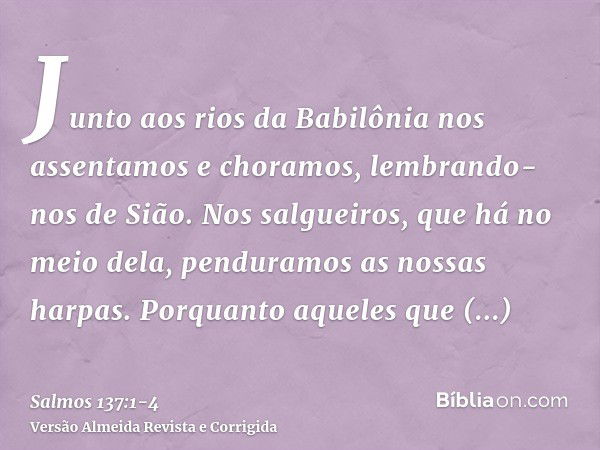 Junto aos rios da Babilônia nos assentamos e choramos, lembrando-nos de Sião.Nos salgueiros, que há no meio dela, penduramos as nossas harpas.Porquanto aqueles 