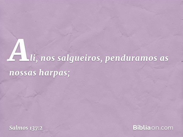 Ali, nos salgueiros,
penduramos as nossas harpas; -- Salmo 137:2