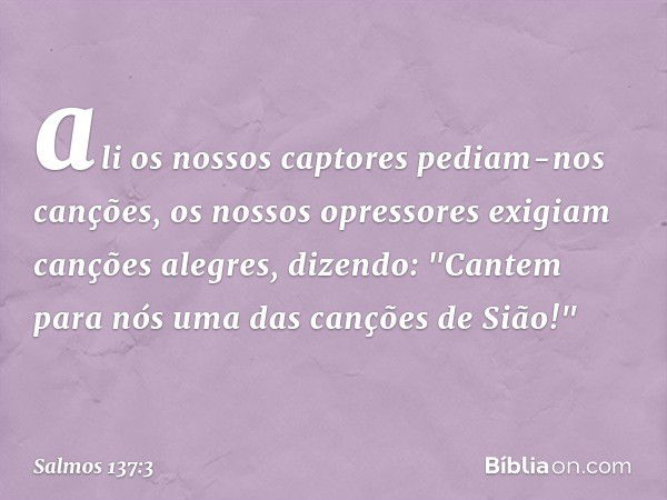 ali os nossos captores pediam-nos canções,
os nossos opressores exigiam
canções alegres, dizendo:
"Cantem para nós uma das canções de Sião!" -- Salmo 137:3