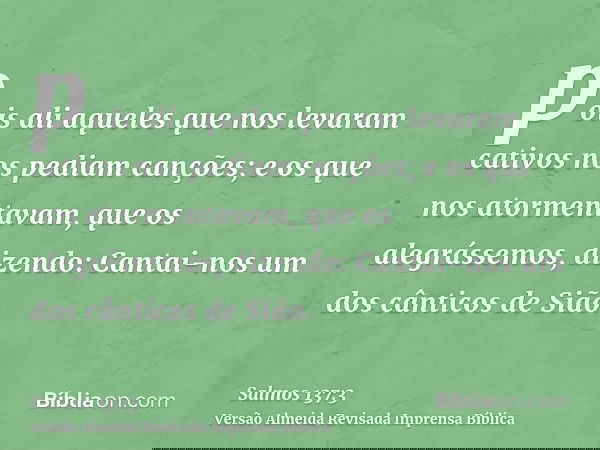 pois ali aqueles que nos levaram cativos nos pediam canções; e os que nos atormentavam, que os alegrássemos, dizendo: Cantai-nos um dos cânticos de Sião.