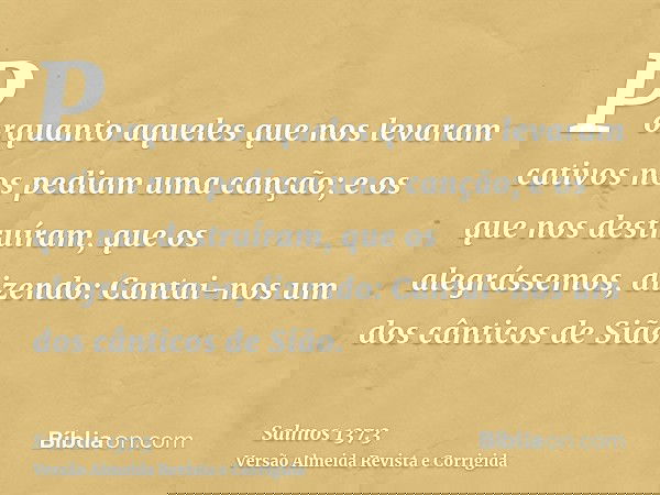 Porquanto aqueles que nos levaram cativos nos pediam uma canção; e os que nos destruíram, que os alegrássemos, dizendo: Cantai-nos um dos cânticos de Sião.