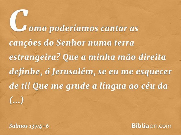 Como poderíamos cantar
as canções do Senhor
numa terra estrangeira? Que a minha mão direita definhe,
ó Jerusalém, se eu me esquecer de ti! Que me grude a língua