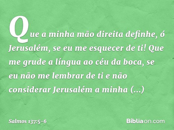 Que a minha mão direita definhe,
ó Jerusalém, se eu me esquecer de ti! Que me grude a língua ao céu da boca,
se eu não me lembrar de ti
e não considerar Jerusal