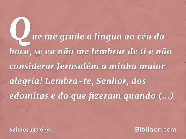 Que me grude a língua ao céu da boca,
se eu não me lembrar de ti
e não considerar Jerusalém
a minha maior alegria! Lembra-te, Senhor, dos edomitas
e do que fize