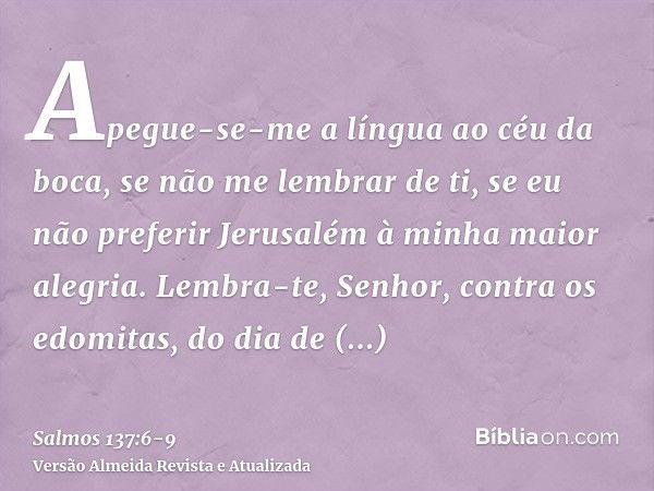 Apegue-se-me a língua ao céu da boca, se não me lembrar de ti, se eu não preferir Jerusalém à minha maior alegria.Lembra-te, Senhor, contra os edomitas, do dia 