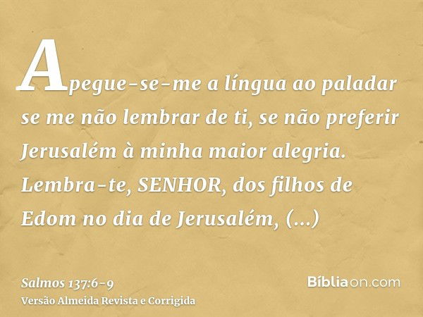 Apegue-se-me a língua ao paladar se me não lembrar de ti, se não preferir Jerusalém à minha maior alegria.Lembra-te, SENHOR, dos filhos de Edom no dia de Jerusa