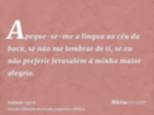 Apegue-se-me a língua ao céu da boca, se não me lembrar de ti, se eu não preferir Jerusalém à minha maior alegria.