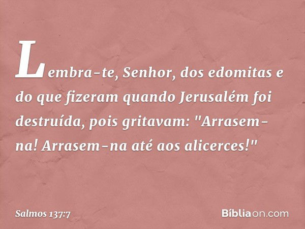 Lembra-te, Senhor, dos edomitas
e do que fizeram
quando Jerusalém foi destruída,
pois gritavam: "Arrasem-na!
Arrasem-na até aos alicerces!" -- Salmo 137:7