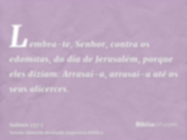 Lembra-te, Senhor, contra os edomitas, do dia de Jerusalém, porque eles diziam: Arrasai-a, arrasai-a até os seus alicerces.