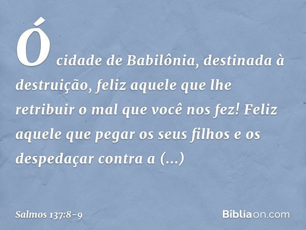 Ó cidade de Babilônia,
destinada à destruição,
feliz aquele que lhe retribuir
o mal que você nos fez! Feliz aquele que pegar os seus filhos
e os despedaçar cont