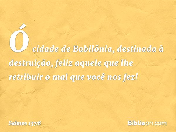 Ó cidade de Babilônia,
destinada à destruição,
feliz aquele que lhe retribuir
o mal que você nos fez! -- Salmo 137:8