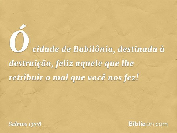 Ó cidade de Babilônia,
destinada à destruição,
feliz aquele que lhe retribuir
o mal que você nos fez! -- Salmo 137:8