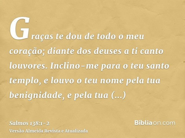 Graças te dou de todo o meu coração; diante dos deuses a ti canto louvores.Inclino-me para o teu santo templo, e louvo o teu nome pela tua benignidade, e pela t